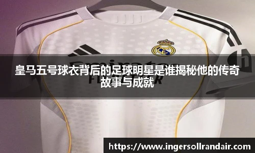 皇马五号球衣背后的足球明星是谁揭秘他的传奇故事与成就